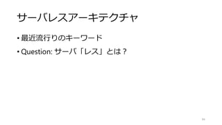 サーバレスアーキテクチャ
• 最近流行りのキーワード
• Question: サーバ「レス」とは？
84
 