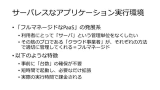 サーバレスなアプリケーション実行環境
• 「フルマネージドなPaaS」の発展系
• 利用者にとって「サーバ」という管理単位をなくしたい
• その筋のプロである「クラウド事業者」が、それぞれの方法
で適切に管理してくれる＝フルマネージド
• 以下のような特徴
• 事前に「台数」の確保が不要
• 短時間で起動し、必要なだけ拡張
• 実際の実行時間で課金される
 