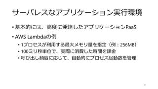サーバレスなアプリケーション実行環境
• 基本的には、高度に発達したアプリケーションPaaS
• AWS Lambdaの例
• 1プロセスが利用する最大メモリ量を指定（例：256MB）
• 100ミリ秒単位で、実際に消費した時間を課金
• 呼び出し頻度に応じて、自動的にプロセス起動数を管理
87
 