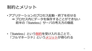 制約とメリット
• アプリケーションのプロセス起動・終了を任せる
⇒ プロセス内にデータを保存することができない
前半の「Stateless」サーバの考え方の徹底
• 「Stateless」という制約を受け入れることで、
「フルマネージド」というメリットが得られる
88
 
