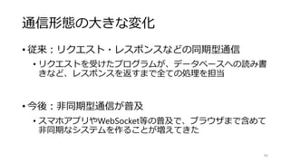 通信形態の大きな変化
• 従来：リクエスト・レスポンスなどの同期型通信
• リクエストを受けたプログラムが、データベースへの読み書
きなど、レスポンスを返すまで全ての処理を担当
• 今後：非同期型通信が普及
• スマホアプリやWebSocket等の普及で、ブラウザまで含めて
非同期なシステムを作ることが増えてきた
90
 