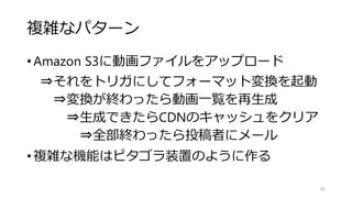 複雑なパターン
•Amazon S3に動画ファイルをアップロード
⇒それをトリガにしてフォーマット変換を起動
⇒変換が終わったら動画一覧を再生成
⇒生成できたらCDNのキャッシュをクリア
⇒全部終わったら投稿者にメール
•複雑な機能はピタゴラ装置のように作る
92
 