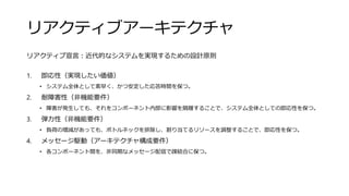 リアクティブアーキテクチャ
リアクティブ宣言：近代的なシステムを実現するための設計原則
1. 即応性（実現したい価値）
• システム全体として素早く、かつ安定した応答時間を保つ。
2. 耐障害性（非機能要件）
• 障害が発生しても、それをコンポーネント内部に影響を隔離することで、システム全体としての即応性を保つ。
3. 弾力性（非機能要件）
• 負荷の増減があっても、ボトルネックを排除し、割り当てるリソースを調整することで、即応性を保つ。
4. メッセージ駆動（アーキテクチャ構成要件）
• 各コンポーネント間を、非同期なメッセージ配信で疎結合に保つ。
 