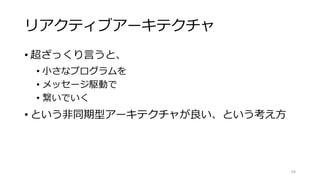 リアクティブアーキテクチャ
• 超ざっくり言うと、
• 小さなプログラムを
• メッセージ駆動で
• 繋いでいく
• という非同期型アーキテクチャが良い、という考え方
94
 
