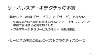 サーバレスアーキテクチャの本質
• 動かしたいのは「サービス」で「サーバ」ではない
• Statelessという制約を受け入れることで、「サーバ」という
単位で管理する必要を無くした
• フルマネージドなサービスの活用＝「餅は餅屋」
• サービスの実現のためのベストプラクティスの一つ
96
 