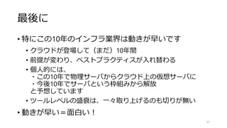 最後に
• 特にこの10年のインフラ業界は動きが早いです
• クラウドが登場して（まだ）10年間
• 前提が変わり、ベストプラクティスが入れ替わる
• 個人的には、
・この10年で物理サーバからクラウド上の仮想サーバに
・今後10年でサーバという枠組みから解放
と予想しています
• ツールレベルの盛衰は、一々取り上げるのも切りが無い
• 動きが早い＝面白い！
97
 