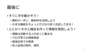 最後に
• すぐに手を動かそう！
• 無料クーポン、無料枠を活用しよう
• 大きな機能もちょっとだけなら安くお試しできる！
• とにかくネタと機会を作って情報を発信しよう！
• 情報は活動する人の近くに集まる
• ブログ等での情報発信
• 勉強会等での発表
• 同人誌等の制作、頒布
98
 