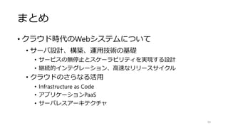 まとめ
• クラウド時代のWebシステムについて
• サーバ設計、構築、運用技術の基礎
• サービスの無停止とスケーラビリティを実現する設計
• 継続的インテグレーション、高速なリリースサイクル
• クラウドのさらなる活用
• Infrastructure as Code
• アプリケーションPaaS
• サーバレスアーキテクチャ
99
 