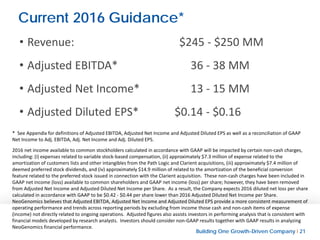 Building One Growth-Driven Company l 21
Current 2016 Guidance*
• Revenue: $245 - $250 MM
• Adjusted EBITDA* 36 - 38 MM
• Adjusted Net Income* 13 - 15 MM
• Adjusted Diluted EPS* $0.14 - $0.16
* See Appendix for definitions of Adjusted EBITDA, Adjusted Net Income and Adjusted Diluted EPS as well as a reconciliation of GAAP
Net Income to Adj. EBITDA, Adj. Net Income and Adj. Diluted EPS.
2016 net income available to common stockholders calculated in accordance with GAAP will be impacted by certain non-cash charges,
including: (i) expenses related to variable stock-based compensation, (ii) approximately $7.3 million of expense related to the
amortization of customers lists and other intangibles from the Path Logic and Clarient acquisitions, (iii) approximately $7.4 million of
deemed preferred stock dividends, and (iv) approximately $14.9 million of related to the amortization of the beneficial conversion
feature related to the preferred stock issued in connection with the Clarient acquisition. These non-cash charges have been included in
GAAP net income (loss) available to common shareholders and GAAP net income (loss) per share; however, they have been removed
from Adjusted Net Income and Adjusted Diluted Net Income per Share. As a result, the Company expects 2016 diluted net loss per share
calculated in accordance with GAAP to be $0.42 - $0.44 per share lower than 2016 Adjusted Diluted Net Income per Share.
NeoGenomics believes that Adjusted EBITDA, Adjusted Net Income and Adjusted Diluted EPS provide a more consistent measurement of
operating performance and trends across reporting periods by excluding from income those cash and non-cash items of expense
(income) not directly related to ongoing operations. Adjusted figures also assists investors in performing analysis that is consistent with
financial models developed by research analysts. Investors should consider non-GAAP results together with GAAP results in analyzing
NeoGenomics financial performance.
 