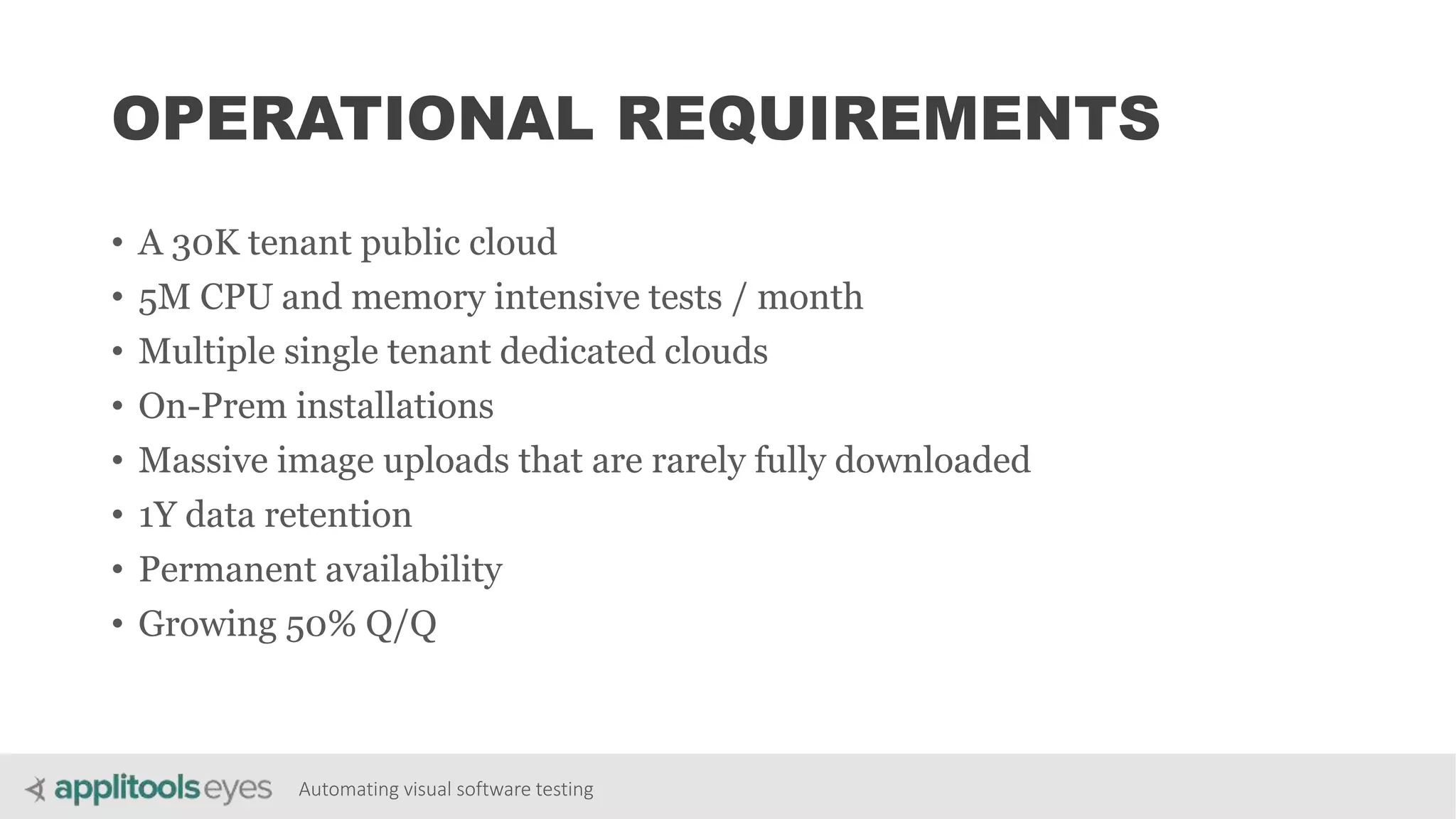 Automating visual software testing
OPERATIONAL REQUIREMENTS
• A 30K tenant public cloud
• 5M CPU and memory intensive tests / month
• Multiple single tenant dedicated clouds
• On-Prem installations
• Massive image uploads that are rarely fully downloaded
• 1Y data retention
• Permanent availability
• Growing 50% Q/Q
 
