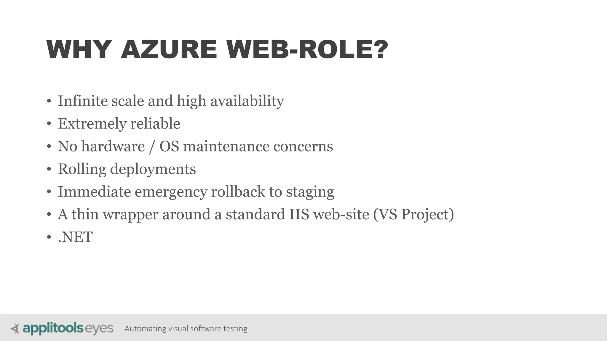 Automating visual software testing
WHY AZURE WEB-ROLE?
• Infinite scale and high availability
• Extremely reliable
• No hardware / OS maintenance concerns
• Rolling deployments
• Immediate emergency rollback to staging
• A thin wrapper around a standard IIS web-site (VS Project)
• .NET
 