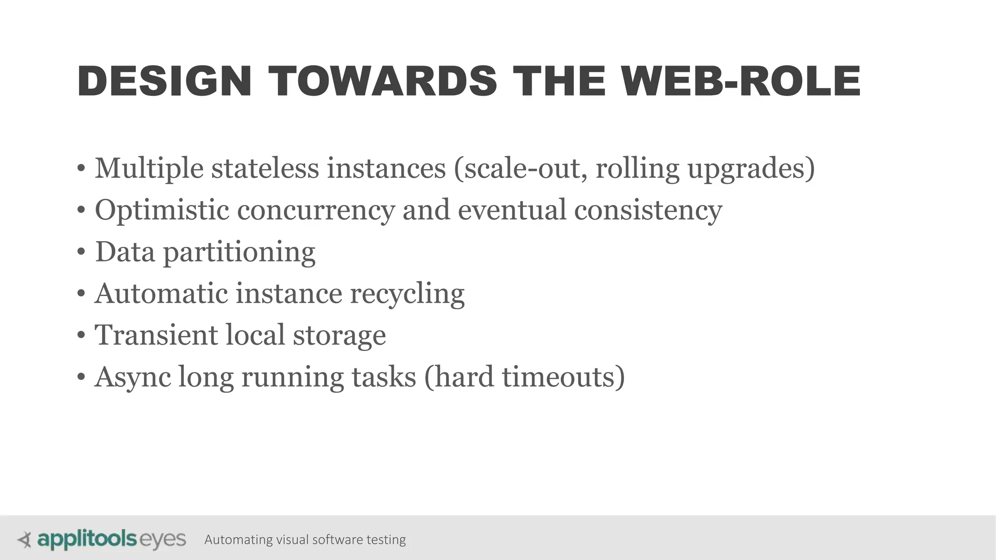 Automating visual software testing
DESIGN TOWARDS THE WEB-ROLE
• Multiple stateless instances (scale-out, rolling upgrades)
• Optimistic concurrency and eventual consistency
• Data partitioning
• Automatic instance recycling
• Transient local storage
• Async long running tasks (hard timeouts)
 