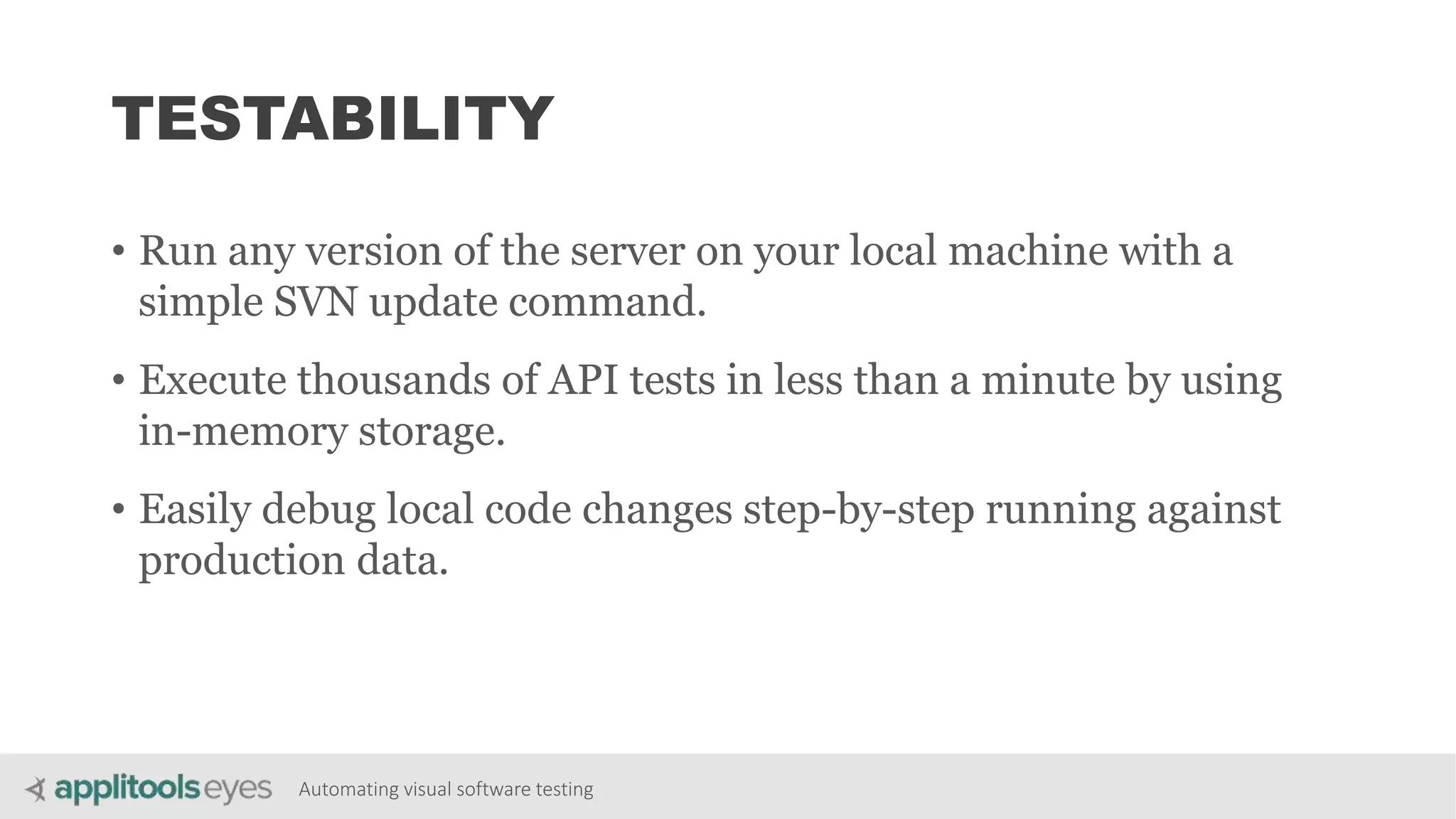 Automating visual software testing
TESTABILITY
• Run any version of the server on your local machine with a
simple SVN update command.
• Execute thousands of API tests in less than a minute by using
in-memory storage.
• Easily debug local code changes step-by-step running against
production data.
 
