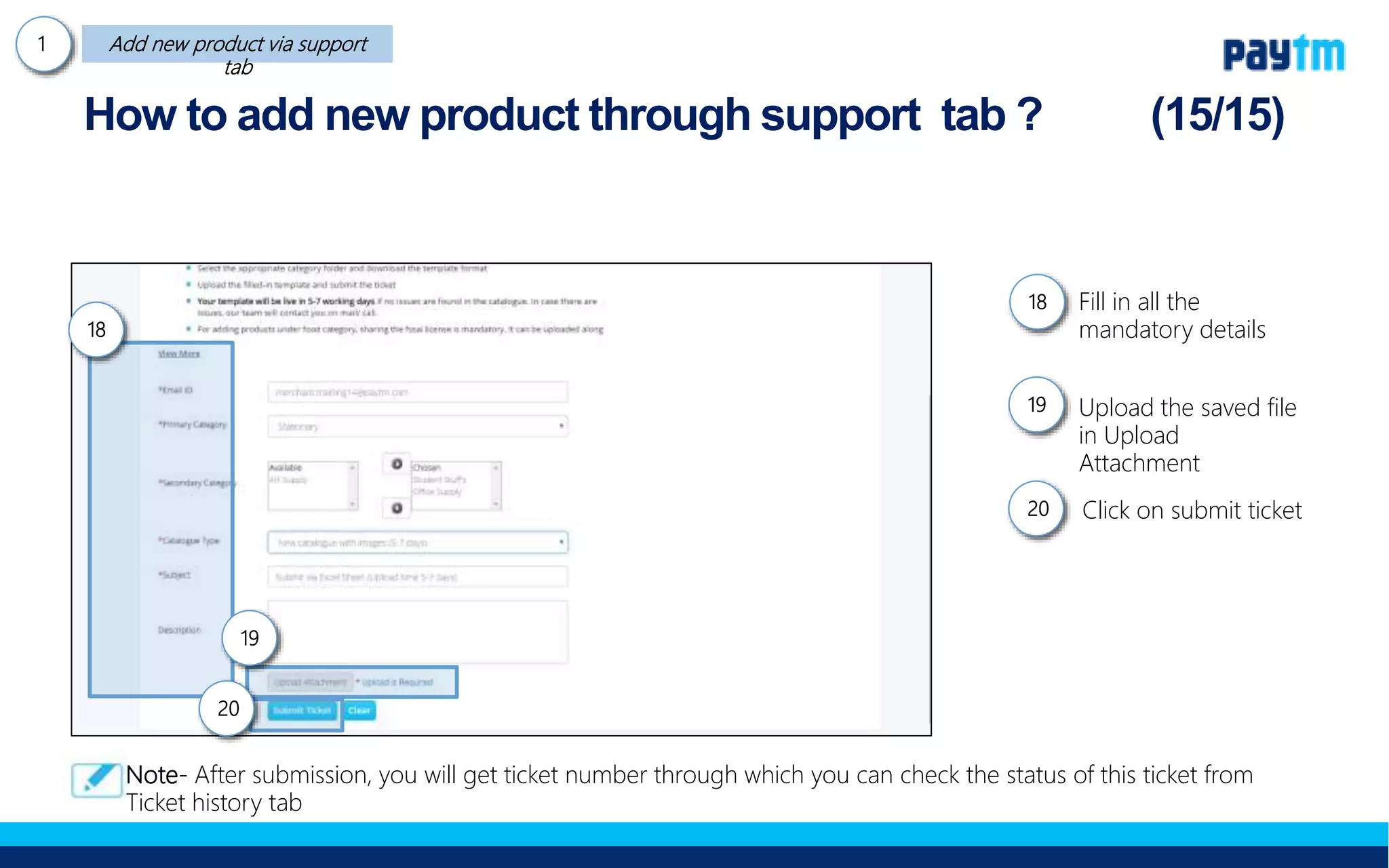 Fill in all the mandatory
details
Upload the saved file in
Upload Attachment
Click on submit ticket
How to add new product through support tab ?
18
20
19
18.
19.
20.
Note- After submission, you will get ticket number through which you can check the status of this ticket from
Ticket history tab
 