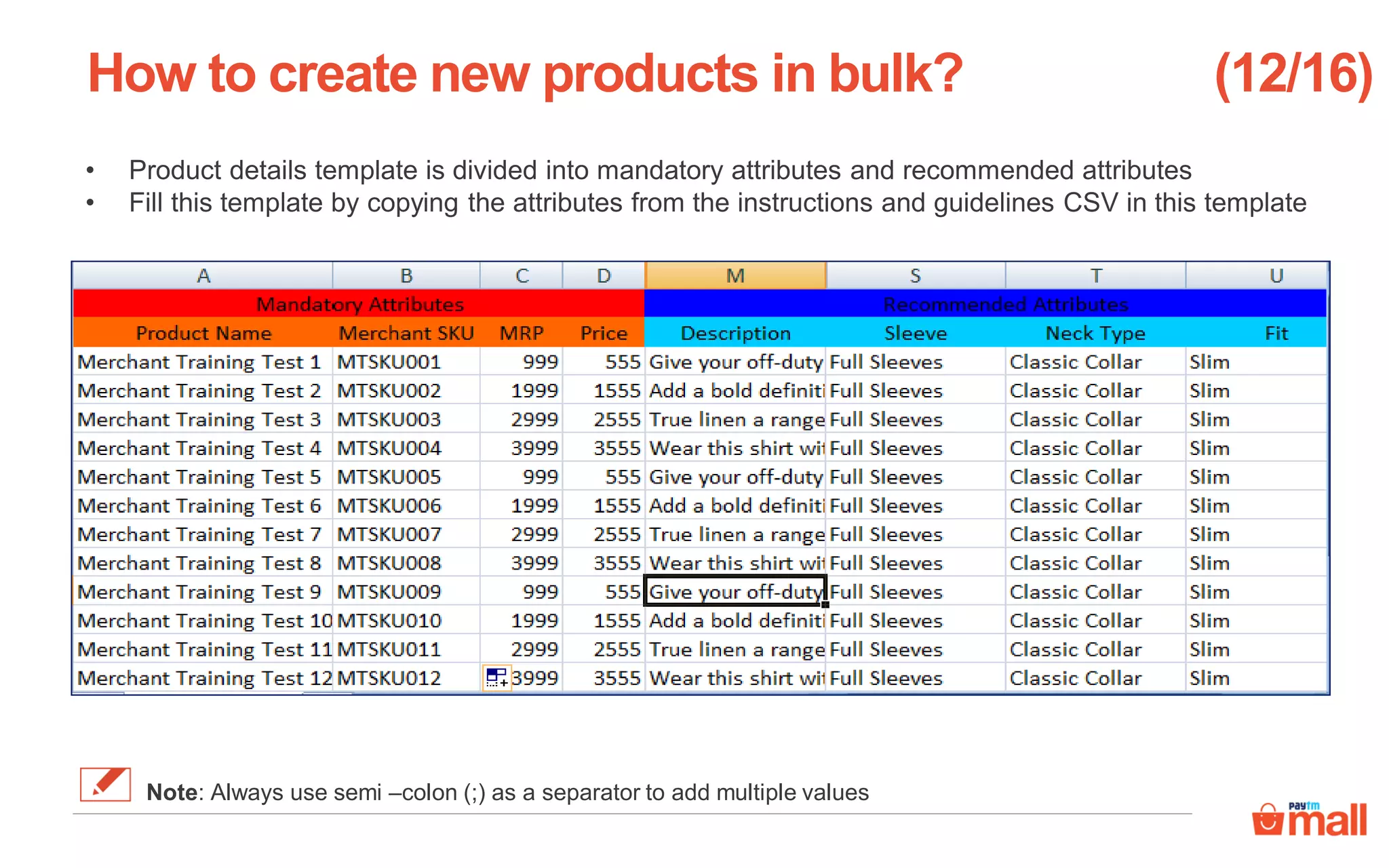 • Product details template is divided into mandatory attributes and recommended attributes
• Fill this template by copying the attributes from the instructions and guidelines CSV in this template
How to create new products in bulk? (12/16)
Note: Always use semi –colon (;) as a separator to add multiple values
 
