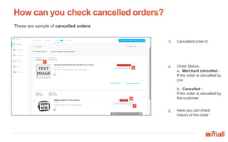 These are sample of cancelled orders
Cancelled order id
Order Status-
a. Merchant cancelled -
If the order is cancelled by
you
b. Cancelled -
If the order is cancelled by
the customer
Here you can check
history of the order
How can you check cancelled orders?
3.
4.
5.
3
4b
4a
5
 