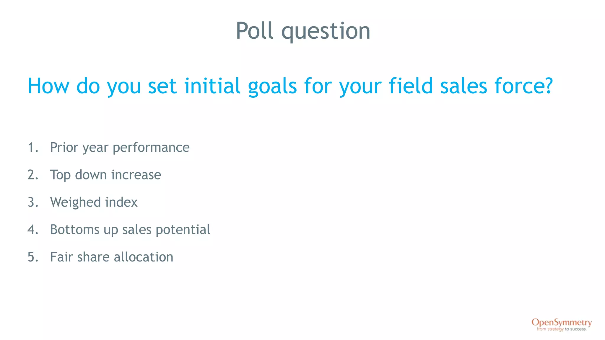 Poll question
How do you set initial goals for your field sales force?
1. Prior year performance
2. Top down increase
3. Weighed index
4. Bottoms up sales potential
5. Fair share allocation
 