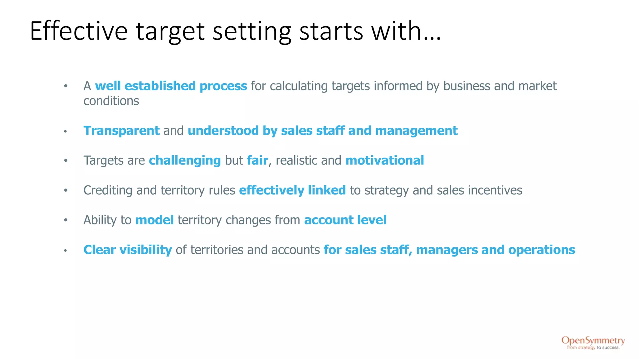 Effective target setting starts with…
• A well established process for calculating targets informed by business and market
conditions
• Transparent and understood by sales staff and management
• Targets are challenging but fair, realistic and motivational
• Crediting and territory rules effectively linked to strategy and sales incentives
• Ability to model territory changes from account level
• Clear visibility of territories and accounts for sales staff, managers and operations
 