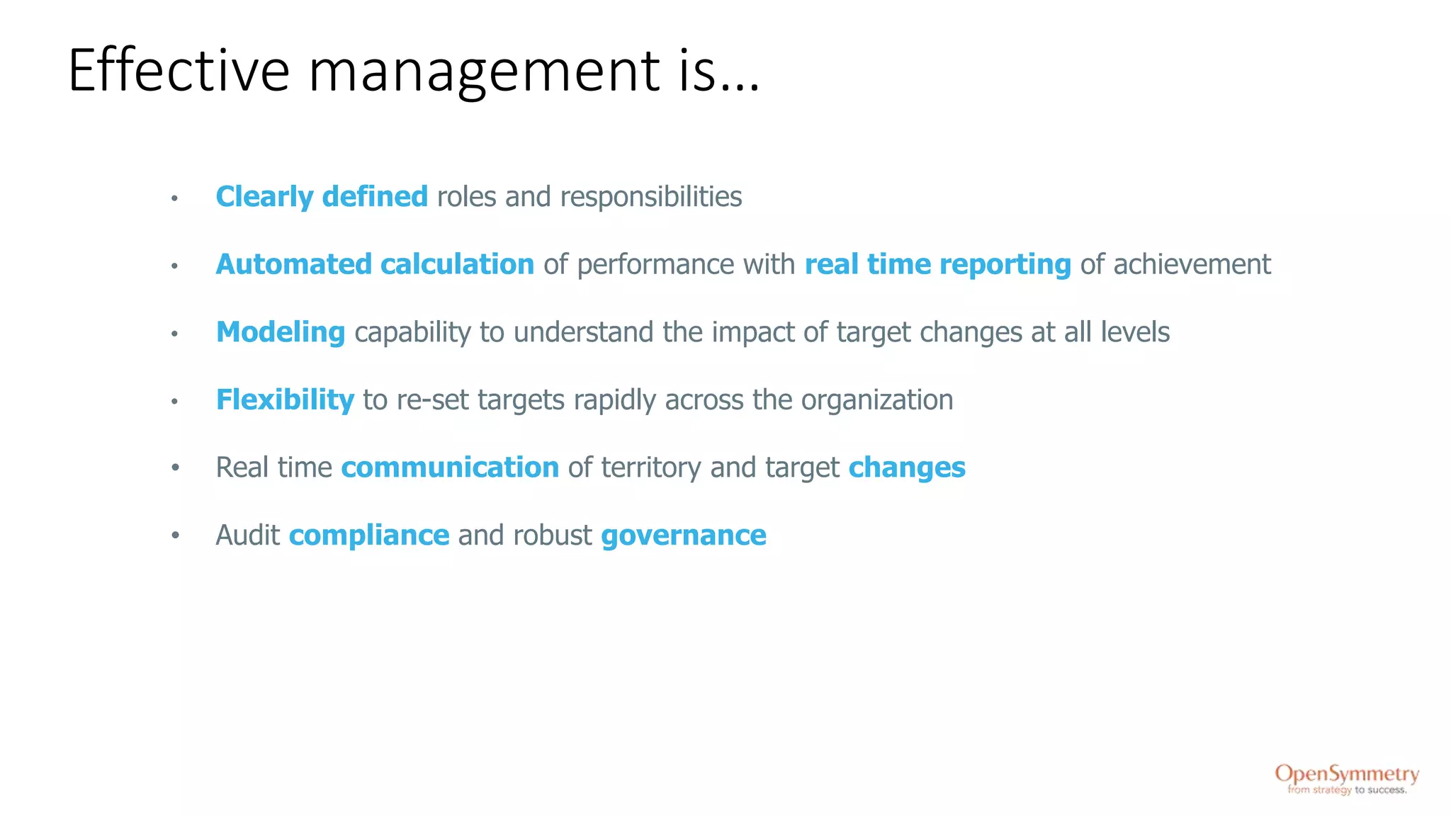 Effective management is…
• Clearly defined roles and responsibilities
• Automated calculation of performance with real time reporting of achievement
• Modeling capability to understand the impact of target changes at all levels
• Flexibility to re-set targets rapidly across the organization
• Real time communication of territory and target changes
• Audit compliance and robust governance
 