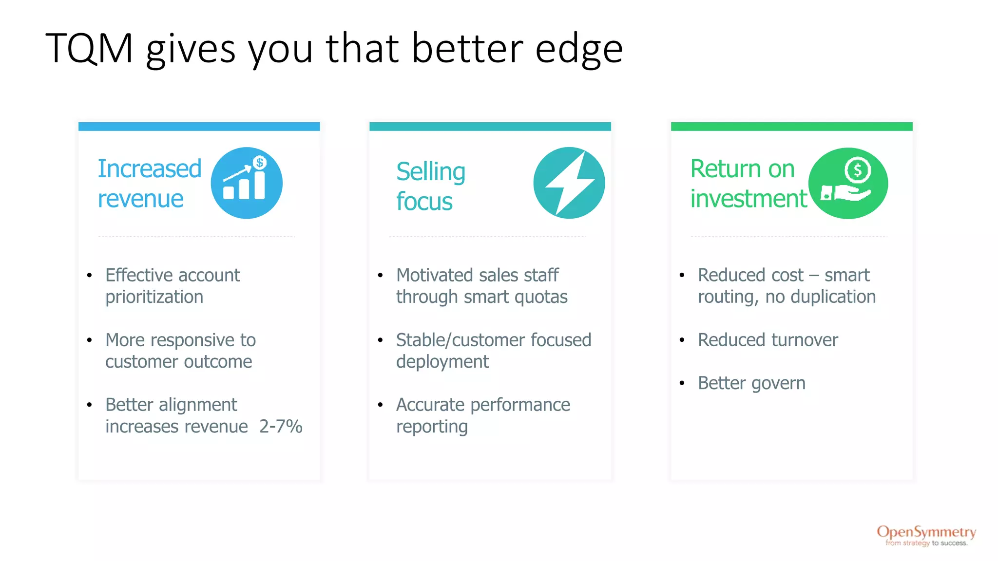 TQM gives you that better edge
• Effective account
prioritization
• More responsive to
customer outcome
• Better alignment
increases revenue 2-7%
Increased
revenue
Selling
focus
Return on
investment
• Motivated sales staff
through smart quotas
• Stable/customer focused
deployment
• Accurate performance
reporting
• Reduced cost – smart
routing, no duplication
• Reduced turnover
• Better govern
 