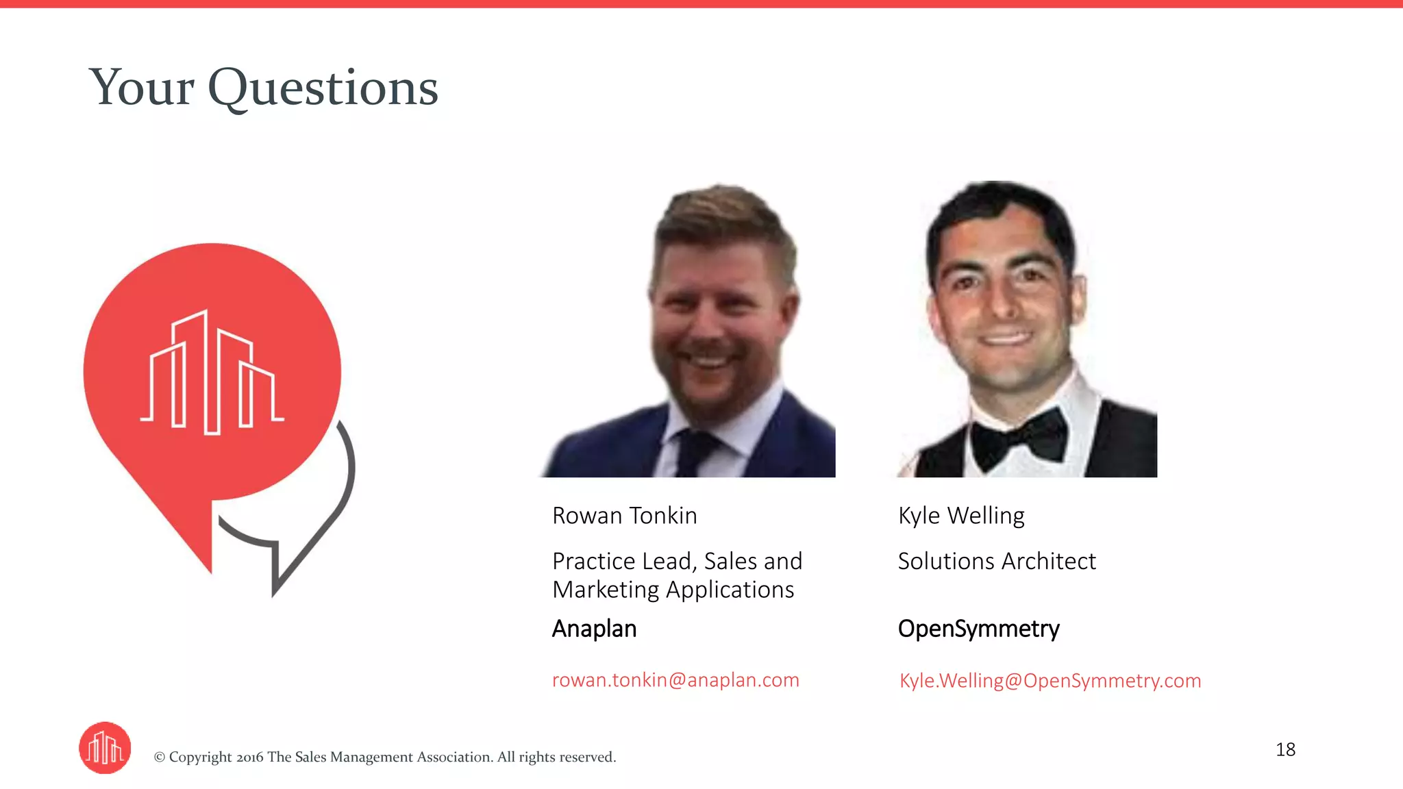 © Copyright 2016 The Sales Management Association. All rights reserved.
Your Questions
18
Rowan Tonkin
Practice Lead, Sales and
Marketing Applications
Anaplan
rowan.tonkin@anaplan.com
Kyle Welling
Solutions Architect
OpenSymmetry
Kyle.Welling@OpenSymmetry.com
 
