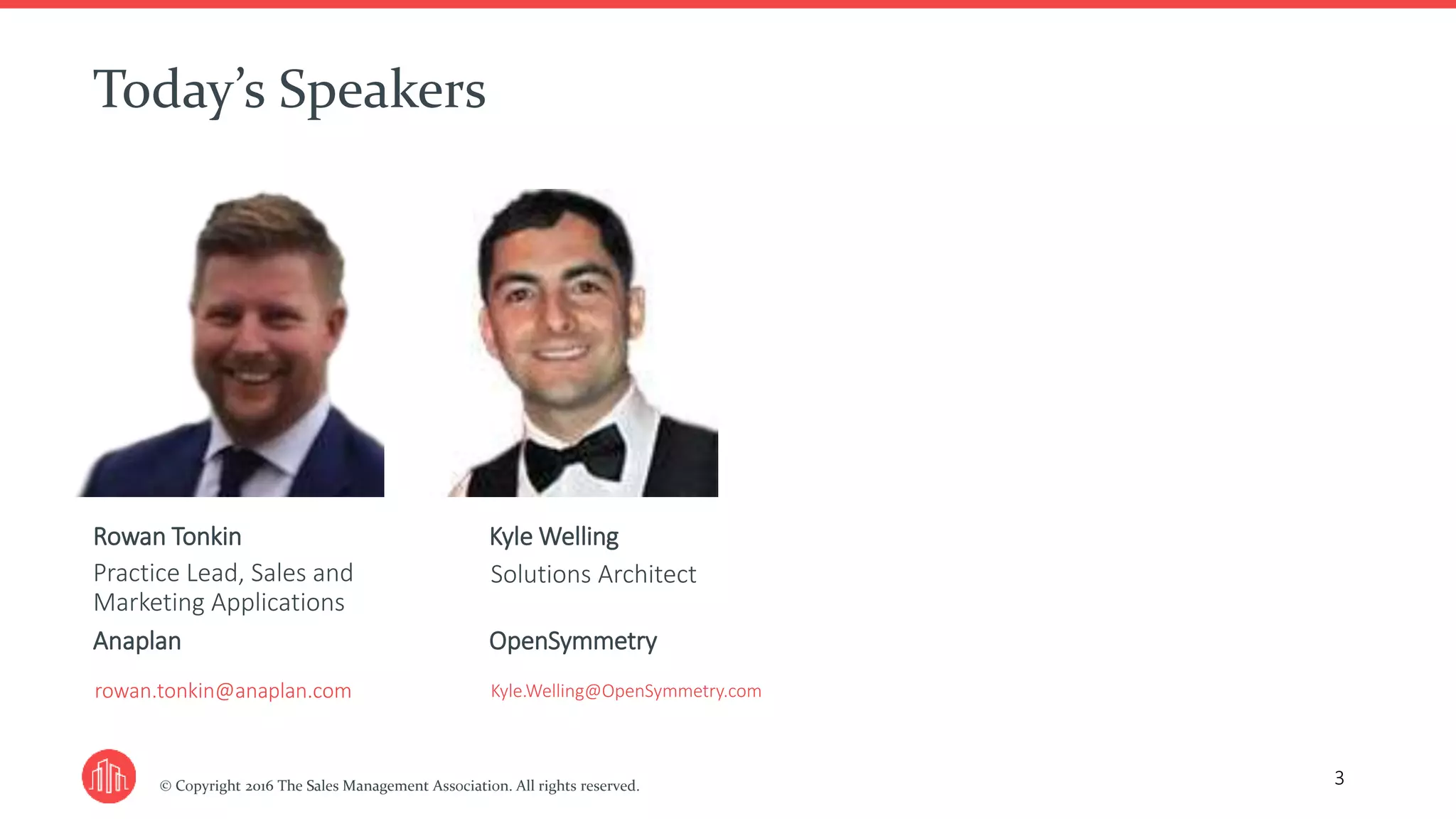 © Copyright 2016 The Sales Management Association. All rights reserved.
Today’s Speakers
3
Rowan Tonkin
Practice Lead, Sales and
Marketing Applications
Anaplan
rowan.tonkin@anaplan.com
Kyle Welling
Solutions Architect
OpenSymmetry
Kyle.Welling@OpenSymmetry.com
 