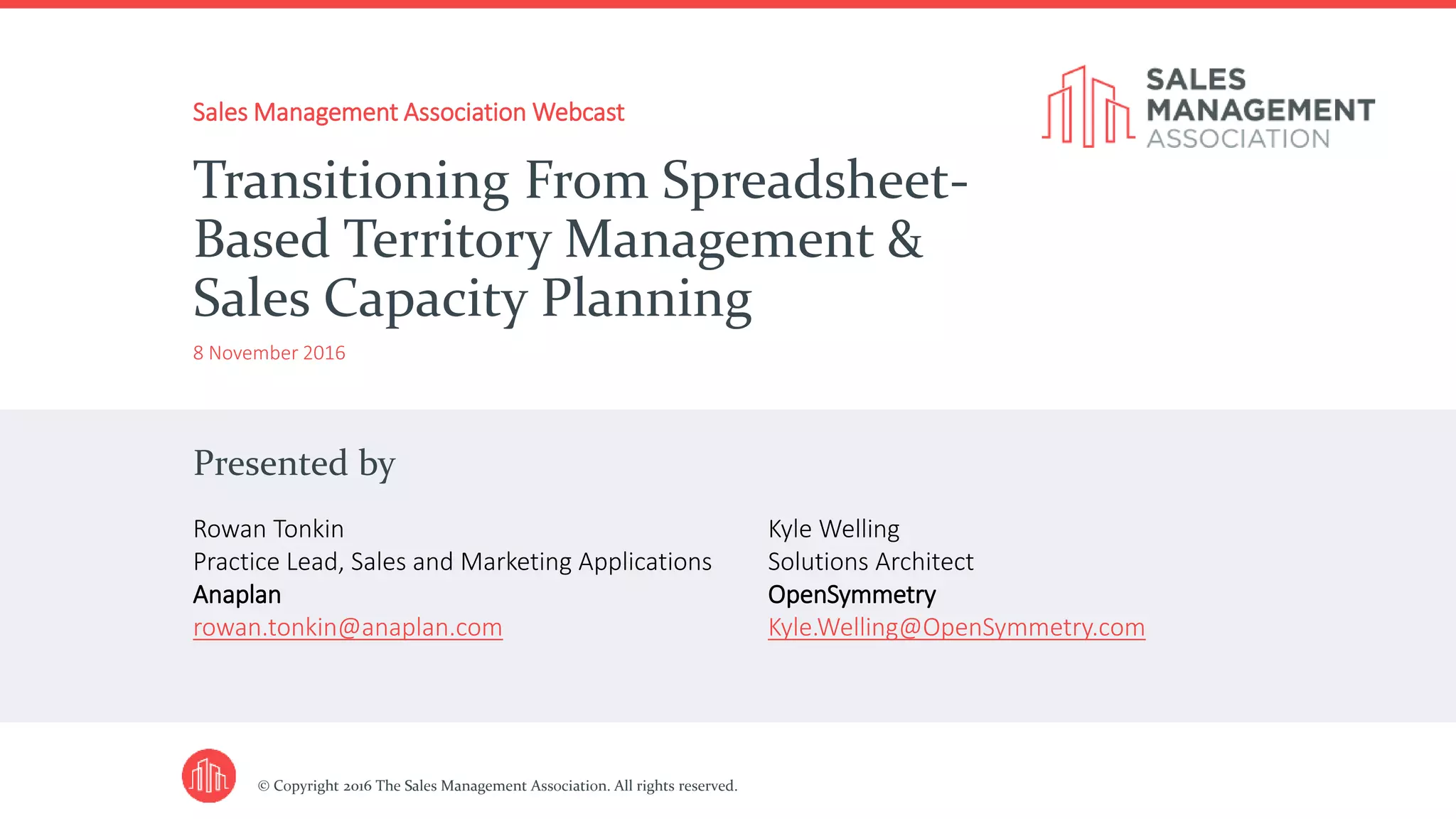 Presented by
© Copyright 2016 The Sales Management Association. All rights reserved.
Sales Management Association Webcast
8 November 2016
Transitioning From Spreadsheet-
Based Territory Management &
Sales Capacity Planning
Rowan Tonkin
Practice Lead, Sales and Marketing Applications
Anaplan
rowan.tonkin@anaplan.com
Kyle Welling
Solutions Architect
OpenSymmetry
Kyle.Welling@OpenSymmetry.com
 