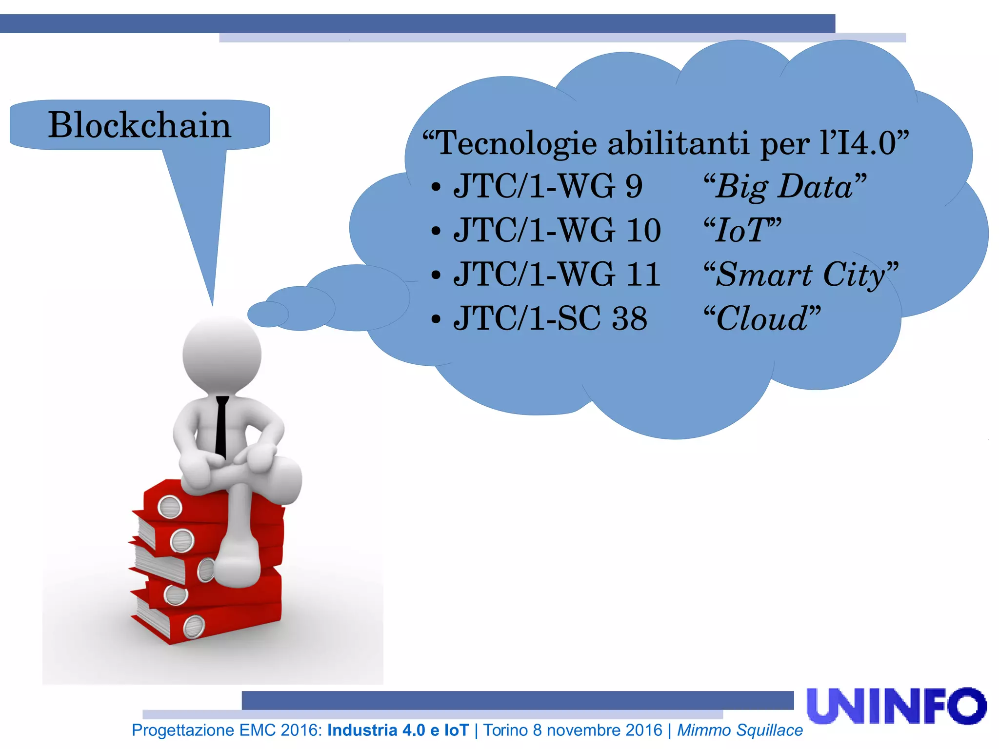 Progettazione EMC 2016: Industria 4.0 e IoT | Torino 8 novembre 2016 | Mimmo Squillace
“Tecnologie abilitanti per l’I4.0”
● JTC/1-WG 9 “Big Data”
● JTC/1-WG 10 “IoT”
● JTC/1-WG 11 “Smart City”
● JTC/1-SC 38 “Cloud”
Blockchain
 