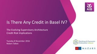 Is There Any Credit in Basel IV?
The Evolving Supervisory Architecture
Credit Risk Implications
Tuesday 8 November 2016
Robert Talbot
 