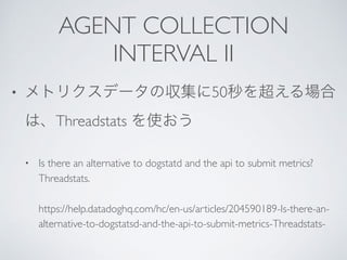 AGENT COLLECTION
INTERVAL II
• 50
Threadstats
• Is there an alternative to dogstatd and the api to submit metrics?
Threadstats.
https://help.datadoghq.com/hc/en-us/articles/204590189-Is-there-an-
alternative-to-dogstatsd-and-the-api-to-submit-metrics-Threadstats-
 