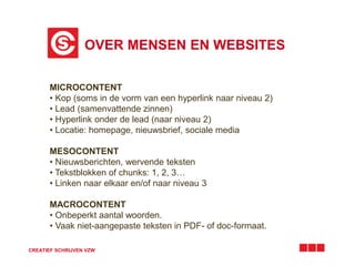 OVER MENSEN EN WEBSITES
CREATIEF SCHRIJVEN VZW
MICROCONTENT
• Kop (soms in de vorm van een hyperlink naar niveau 2)
• Lead (samenvattende zinnen)
• Hyperlink onder de lead (naar niveau 2)
• Locatie: homepage, nieuwsbrief, sociale media
MESOCONTENT
• Nieuwsberichten, wervende teksten
• Tekstblokken of chunks: 1, 2, 3…
• Linken naar elkaar en/of naar niveau 3
MACROCONTENT
• Onbeperkt aantal woorden.
• Vaak niet-aangepaste teksten in PDF- of doc-formaat.
 