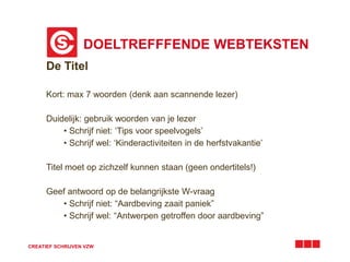 DOELTREFFFENDE WEBTEKSTEN
CREATIEF SCHRIJVEN VZW
De Titel
Kort: max 7 woorden (denk aan scannende lezer)
Duidelijk: gebruik woorden van je lezer
• Schrijf niet: ‘Tips voor speelvogels’
• Schrijf wel: ‘Kinderactiviteiten in de herfstvakantie’
Titel moet op zichzelf kunnen staan (geen ondertitels!)
Geef antwoord op de belangrijkste W-vraag
• Schrijf niet: “Aardbeving zaait paniek”
• Schrijf wel: “Antwerpen getroffen door aardbeving”
 