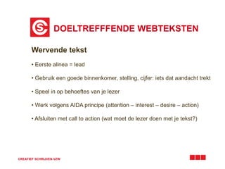 DOELTREFFFENDE WEBTEKSTEN
CREATIEF SCHRIJVEN VZW
Wervende tekst
• Eerste alinea = lead
• Gebruik een goede binnenkomer, stelling, cijfer: iets dat aandacht trekt
• Speel in op behoeftes van je lezer
• Werk volgens AIDA principe (attention – interest – desire – action)
• Afsluiten met call to action (wat moet de lezer doen met je tekst?)
 