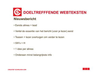 DOELTREFFFENDE WEBTEKSTEN
CREATIEF SCHRIJVEN VZW
Nieuwsbericht
• Eerste alinea = lead
• Vertel de essentie van het bericht (voor je lezer) eerst
• Teasen + lezer overtuigen om verder te lezen
• 5W’s + H
• 1 idee per alinea
• Onderaan minst belangrijkste info
 