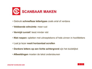 SCANBAAR MAKEN
CREATIEF SCHRIJVEN VZW
• Gebruik schreefloze lettertypes zoals arial of verdana
• Voldoende witruimte: meer rust
• Vermijd cursief: leest minder vlot
• Niet roepen: opletten met uitroeptekens of hele zinnen in hoofdletters
• Laat je lezer nooit horizontaal scrollen
• Donkere letters op een lichte achtergrond zijn het duidelijkst
• Afbeeldingen moeten de tekst ondersteunen
 