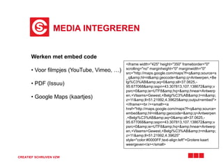 MEDIA INTEGREREN
CREATIEF SCHRIJVEN VZW
Werken met embed code
• Voor filmpjes (YouTube, Vimeo, …)
• PDF (Issuu)
• Google Maps (kaartjes)
<iframe width="425" height="350" frameborder="0"
scrolling="no" marginheight="0" marginwidth="0"
src="http://maps.google.com/maps?f=q&amp;source=s
_q&amp;hl=nl&amp;geocode=&amp;q=Antwerpen,+Be
lgi%C3%AB&amp;aq=0&amp;sll=37.0625,-
95.677068&amp;sspn=43.307813,107.138672&amp;v
psrc=0&amp;ie=UTF8&amp;hq=&amp;hnear=Antwerp
en,+Vlaams+Gewest,+Belgi%C3%AB&amp;t=m&amp;
z=11&amp;ll=51.21992,4.39625&amp;output=embed">
</iframe><br /><small><a
href="http://maps.google.com/maps?f=q&amp;source=
embed&amp;hl=nl&amp;geocode=&amp;q=Antwerpen
,+Belgi%C3%AB&amp;aq=0&amp;sll=37.0625,-
95.677068&amp;sspn=43.307813,107.138672&amp;v
psrc=0&amp;ie=UTF8&amp;hq=&amp;hnear=Antwerp
en,+Vlaams+Gewest,+Belgi%C3%AB&amp;t=m&amp;
z=11&amp;ll=51.21992,4.39625"
style="color:#0000FF;text-align:left">Grotere kaart
weergeven</a></small>
 