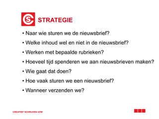 STRATEGIE
CREATIEF SCHRIJVEN VZW
• Naar wie sturen we de nieuwsbrief?
• Welke inhoud wel en niet in de nieuwsbrief?
• Werken met bepaalde rubrieken?
• Hoeveel tijd spenderen we aan nieuwsbrieven maken?
• Wie gaat dat doen?
• Hoe vaak sturen we een nieuwsbrief?
• Wanneer verzenden we?
 