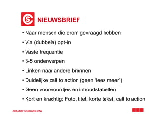 NIEUWSBRIEF
CREATIEF SCHRIJVEN VZW
• Naar mensen die erom gevraagd hebben
• Via (dubbele) opt-in
• Vaste frequentie
• 3-5 onderwerpen
• Linken naar andere bronnen
• Duidelijke call to action (geen ‘lees meer’)
• Geen voorwoordjes en inhoudstabellen
• Kort en krachtig: Foto, titel, korte tekst, call to action
 