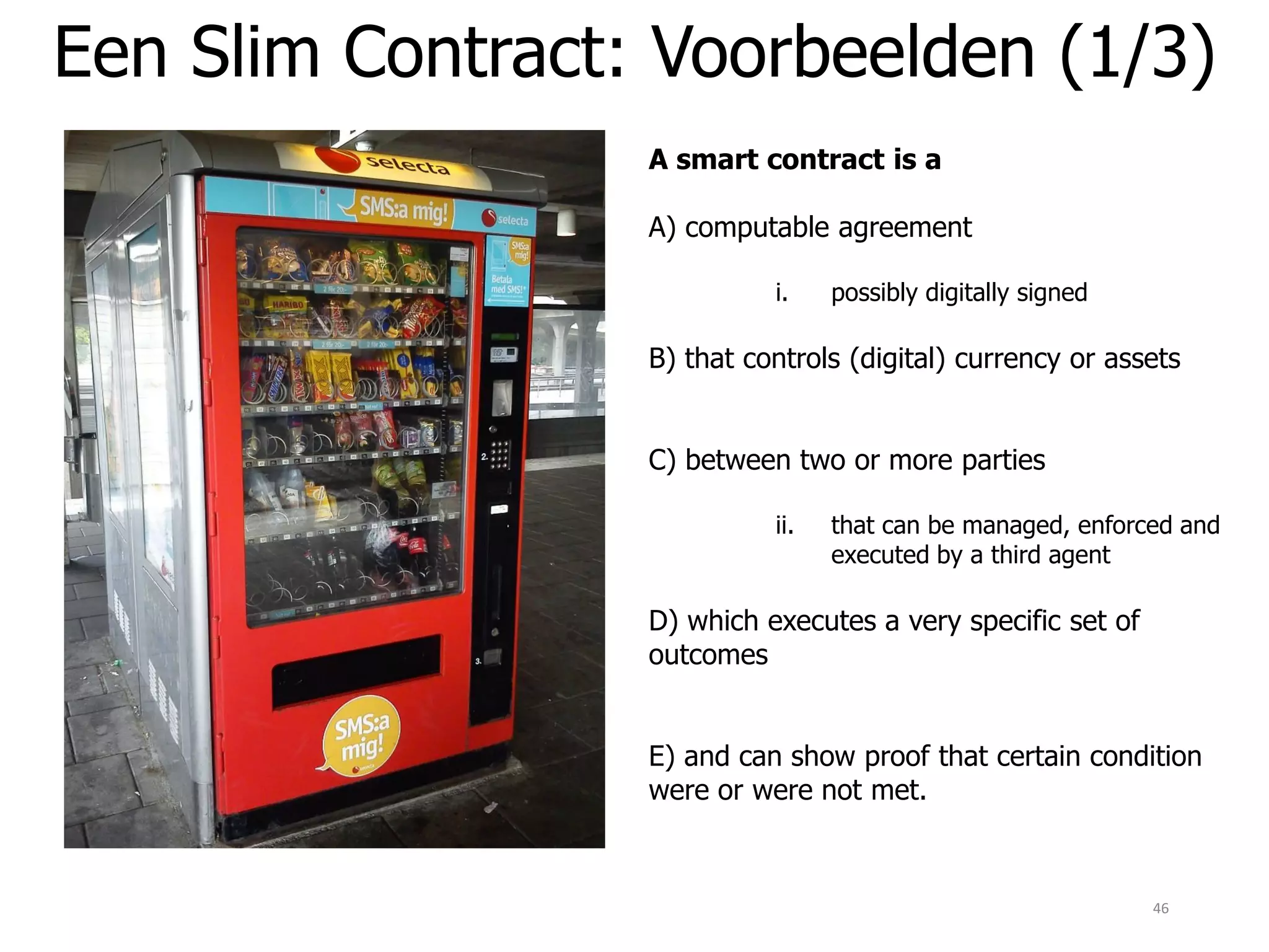 Een Slim Contract: Voorbeelden (1/3)
46
A smart contract is a
A) computable agreement
i. possibly digitally signed
B) that controls (digital) currency or assets
C) between two or more parties
ii. that can be managed, enforced and
executed by a third agent
D) which executes a very specific set of
outcomes
E) and can show proof that certain condition
were or were not met.
 