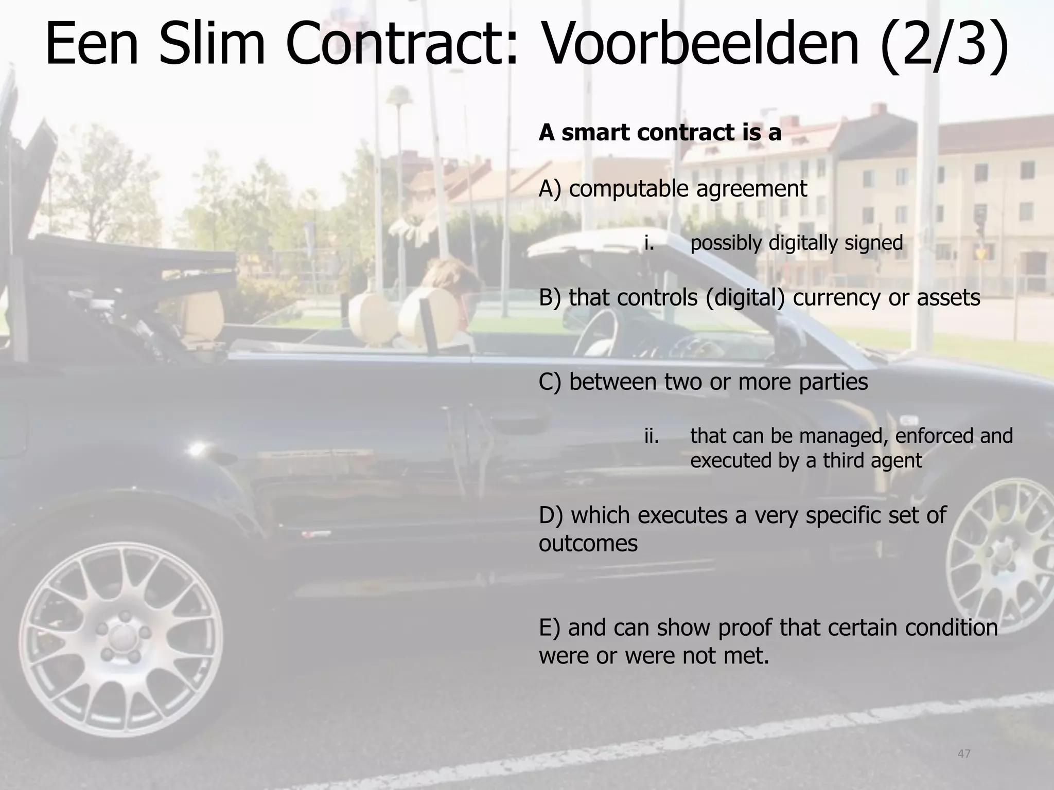 Een Slim Contract: Voorbeelden (2/3)
47
A smart contract is a
A) computable agreement
i. possibly digitally signed
B) that controls (digital) currency or assets
C) between two or more parties
ii. that can be managed, enforced and
executed by a third agent
D) which executes a very specific set of
outcomes
E) and can show proof that certain condition
were or were not met.
 