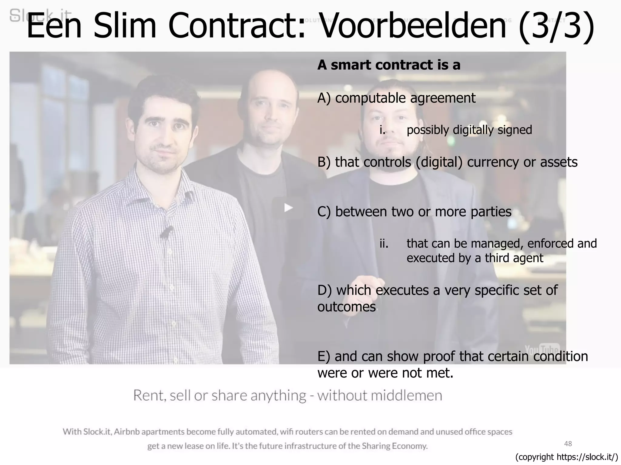 48
(copyright https://slock.it/)
A smart contract is a
A) computable agreement
i. possibly digitally signed
B) that controls (digital) currency or assets
C) between two or more parties
ii. that can be managed, enforced and
executed by a third agent
D) which executes a very specific set of
outcomes
E) and can show proof that certain condition
were or were not met.
Een Slim Contract: Voorbeelden (3/3)
 