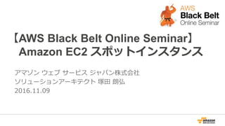 【AWS Black Belt Online Seminar】
Amazon EC2 スポットインスタンス
アマゾン ウェブ サービス ジャパン株式会社
ソリューションアーキテクト 塚田 朗弘
2016.11.09 (2016.11.21更新)
 