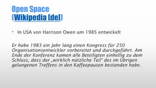 Open Space
(Wikipedia [de])
• In USA von Harrison Owen um 1985 entwickelt
Er habe 1983 ein Jahr lang einen Kongress für 250
Organisationsentwickler vorbereitet und durchgeführt. Am
Ende der Konferenz kamen alle Beteiligten einhellig zu dem
Schluss, dass der „wirklich nützliche Teil“ des im Übrigen
gelungenen Treffens in den Kaffeepausen bestanden habe.
 