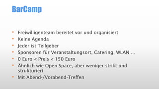 BarCamp
• Freiwilligenteam bereitet vor und organisiert
• Keine Agenda
• Jeder ist Teilgeber
• Sponsoren für Veranstaltungsort, Catering, WLAN …
• 0 Euro < Preis < 150 Euro
• Ähnlich wie Open Space, aber weniger strikt und
strukturiert
• Mit Abend-/Vorabend-Treffen
 