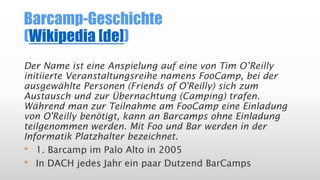 Barcamp-Geschichte
(Wikipedia [de])
Der Name ist eine Anspielung auf eine von Tim O’Reilly
initiierte Veranstaltungsreihe namens FooCamp, bei der
ausgewählte Personen (Friends of O'Reilly) sich zum
Austausch und zur Übernachtung (Camping) trafen.
Während man zur Teilnahme am FooCamp eine Einladung
von O'Reilly benötigt, kann an Barcamps ohne Einladung
teilgenommen werden. Mit Foo und Bar werden in der
Informatik Platzhalter bezeichnet.
• 1. Barcamp im Palo Alto in 2005
• In DACH jedes Jahr ein paar Dutzend BarCamps
 