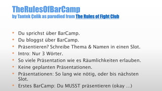 TheRulesOfBarCamp
by Tantek Çelik as parodied from The Rules of Fight Club
• Du sprichst über BarCamp.
• Du bloggst über BarCamp.
• Präsentieren? Schreibe Thema & Namen in einen Slot.
• Intro: Nur 3 Wörter.
• So viele Präsentation wie es Räumlichkeiten erlauben.
• Keine geplanten Präsentationen.
• Präsentationen: So lang wie nötig, oder bis nächsten
Slot.
• Erstes BarCamp: Du MUSST präsentieren (okay …)
 