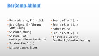 BarCamp-Ablauf
• Registrierung, Frühstück
• Begrüßung, Einführung,
Vorstellung
• Sessionplanung
• Session-Slot 1
(mit x parallelen Sessions)
• Session-Slot 2 (…)
• Mittagspause, Essen
• Session-Slot 3 (…)
• Session-Slot 4 (…)
• Kaffee-Pause
• Session-Slot 5 (…)
• Abschluss-Session,
Feedback, Verabschiedung
 