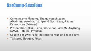 BarCamp-Sessions
• Gemeinsame Planung: Thema vorschlagen,
Abstimmung/Ablauf aufgrund Nachfrage, Räume,
Ressourcen (Beamer)
• Präsentation, Diskussion, Workshop, Ask Me Anything
(AMA), Hilfe bei Problem
• Gesetz der zwei Füße (mittendrin raus und rein okay)
• Twittern, Bloggen, Fotos
 