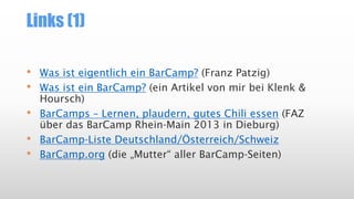 Links (1)
• Was ist eigentlich ein BarCamp? (Franz Patzig)
• Was ist ein BarCamp? (ein Artikel von mir bei Klenk &
Hoursch)
• BarCamps – Lernen, plaudern, gutes Chili essen (FAZ
über das BarCamp Rhein-Main 2013 in Dieburg)
• BarCamp-Liste Deutschland/Österreich/Schweiz
• BarCamp.org (die „Mutter“ aller BarCamp-Seiten)
 