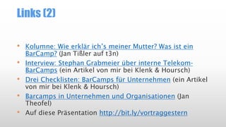 Links (2)
• Kolumne: Wie erklär ich’s meiner Mutter? Was ist ein
BarCamp? (Jan Tißler auf t3n)
• Interview: Stephan Grabmeier über interne Telekom-
BarCamps (ein Artikel von mir bei Klenk & Hoursch)
• Drei Checklisten: BarCamps für Unternehmen (ein Artikel
von mir bei Klenk & Hoursch)
• Barcamps in Unternehmen und Organisationen (Jan
Theofel)
• Auf diese Präsentation http://bit.ly/vortraggestern
 
